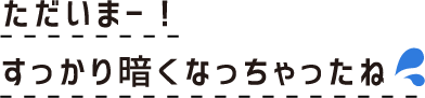ただいまー！すっかり暗くなっちゃったね
